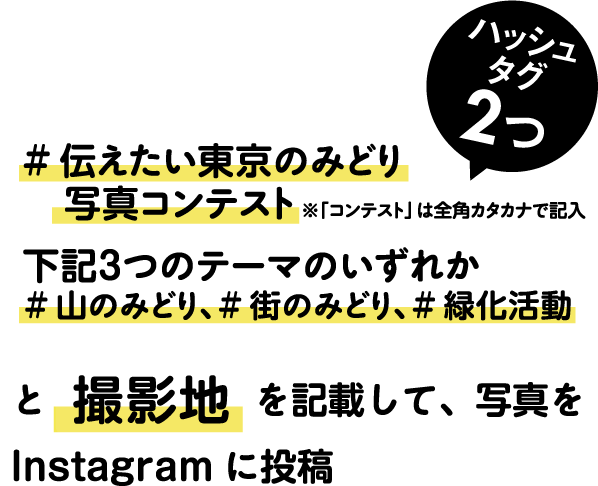 STEP2 「伝えたい東京のみどり写真コンテスト」(※「コンテスト」は全角カタカナで記入)「テーマ」（ #山のみどり、#街のみどり、#緑化活動と撮影地を記載して、写真を Instagram に投稿